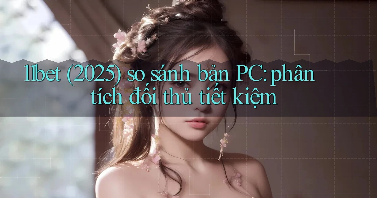11bet (2025) so sánh bản PC phân tích đối thủ tiết kiệm
