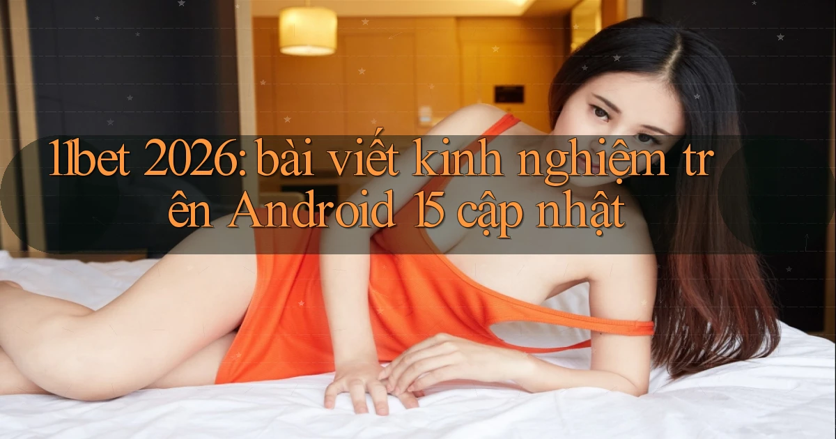 11bet 2026 bài viết kinh nghiệm trên Android 15 cập nhật
