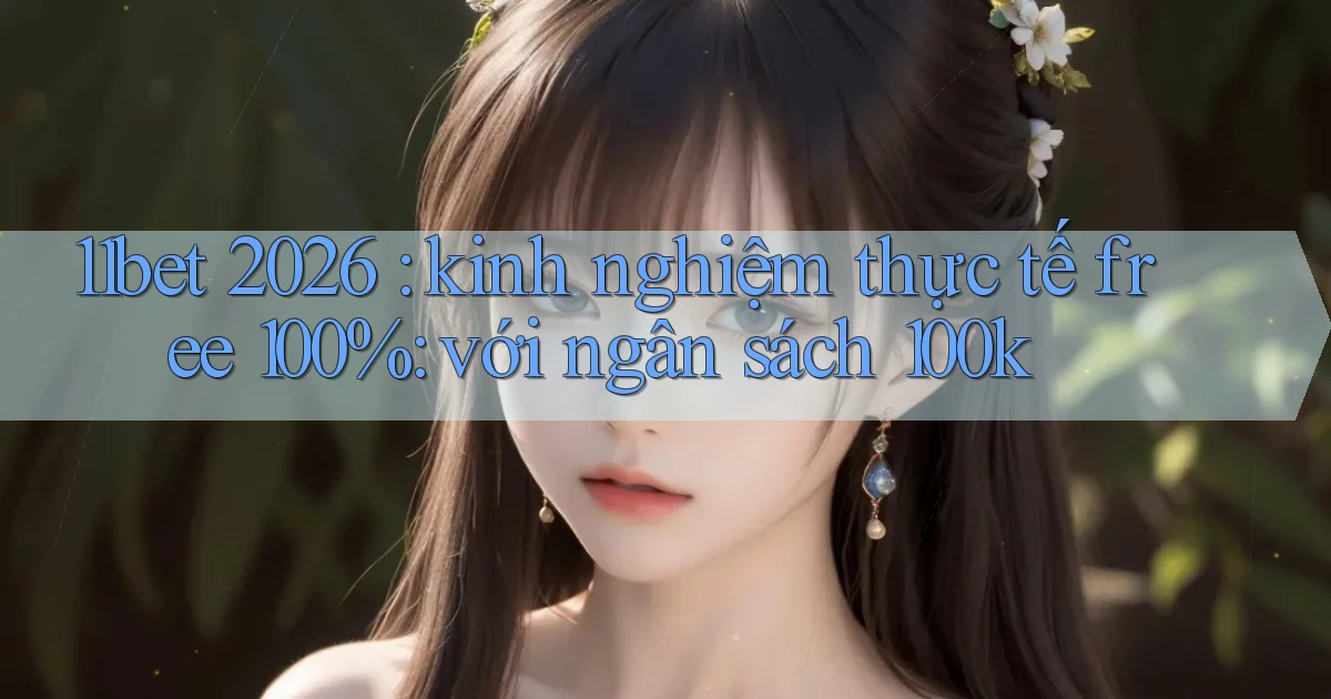11bet 2026 kinh nghiệm thực tế free 100% với ngân sách 100k