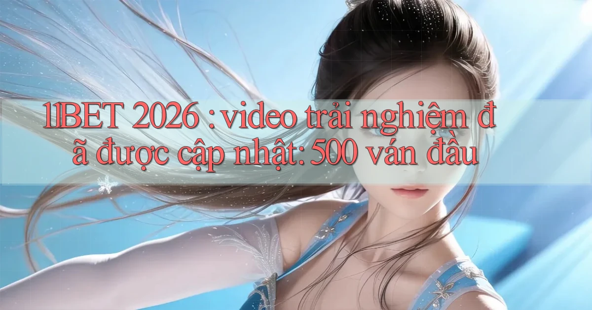 11BET 2026 video trải nghiệm đã được cập nhật 500 ván đầu