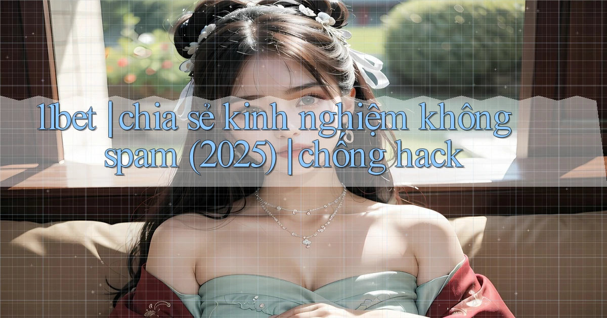 11bet chia sẻ kinh nghiệm không spam (2025) chống hack