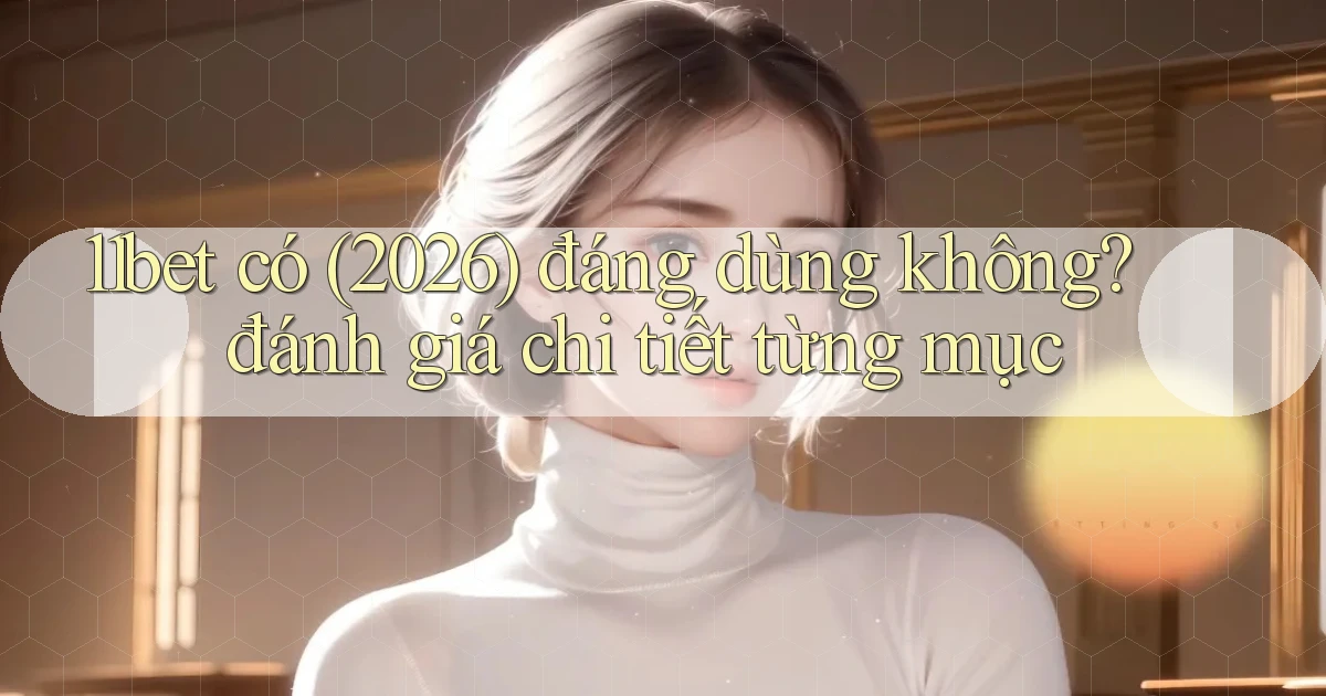 11bet có (2026) đáng dùng không đánh giá chi tiết từng mục