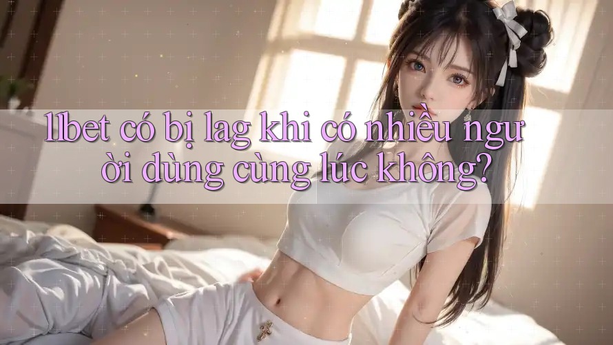 11bet có bị lag khi có nhiều người dùng cùng lúc không? 11bet có bị lag khi có nhiều người dùng cùng lúc không?