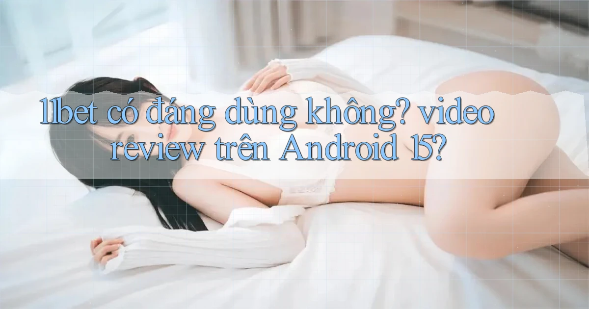 11bet có đáng dùng không video review trên Android 15