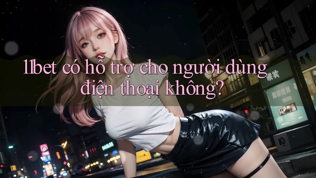 11bet có hỗ trợ cho người dùng điện thoại không?