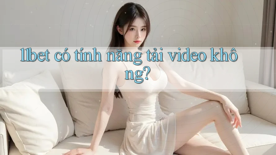 11bet có tính năng tải video không? 11bet có tính năng tải video không?