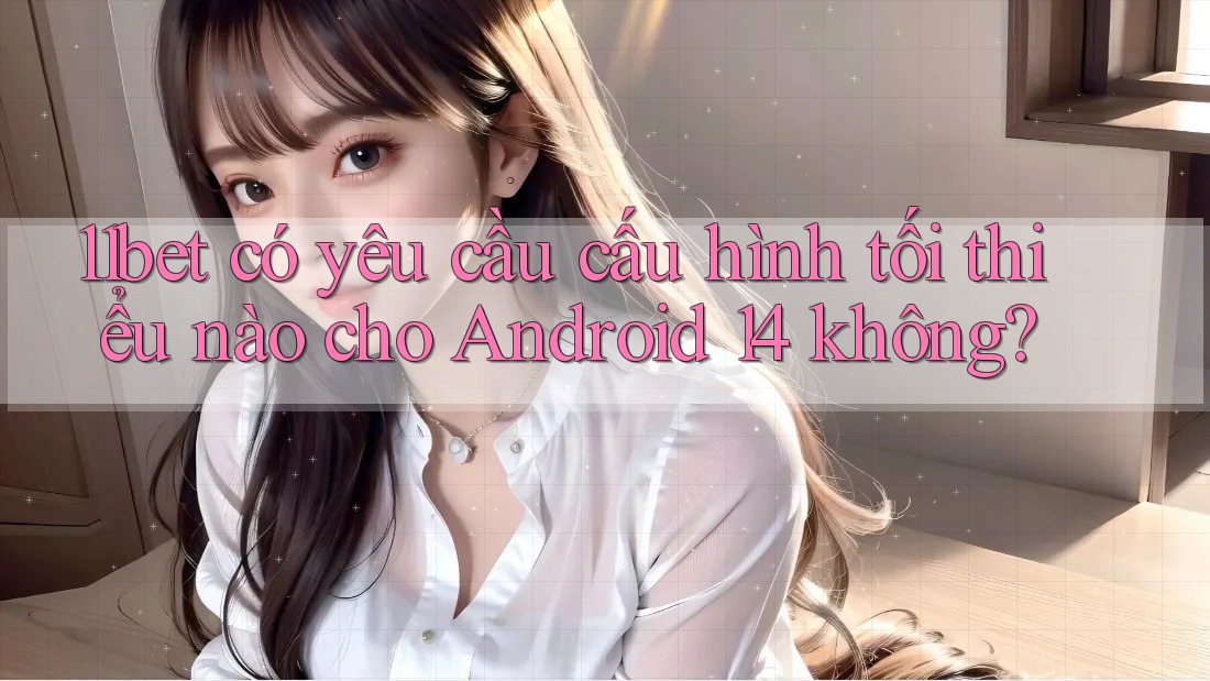 11bet có yêu cầu cấu hình tối thiểu nào cho Android 14 không? 11bet có yêu cầu cấu hình tối thiểu nào cho Android 14 không?