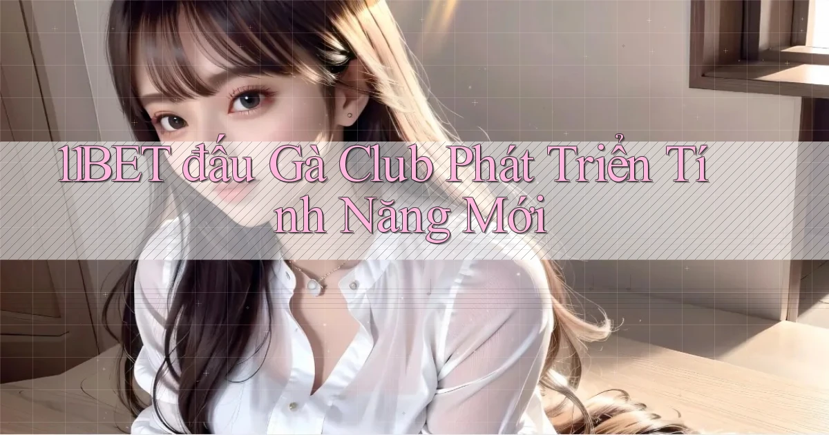 11bet  đấu gà club phát triển tính năng mới