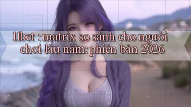 11bet matrix so sánh cho người chơi lâu năm phiên bản 2026