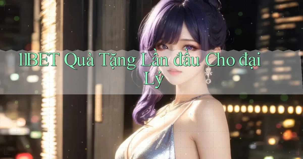 11bet  quà tặng lần đầu cho đại lý
