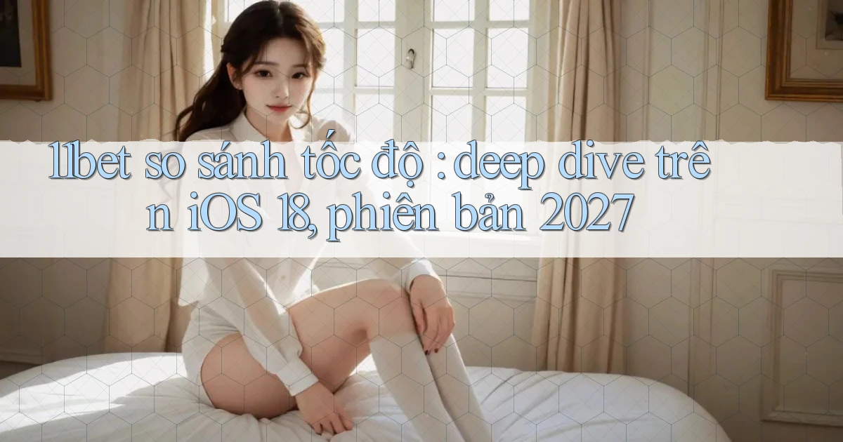 11bet so sánh tốc độ deep dive trên iOS 18, phiên bản 2027