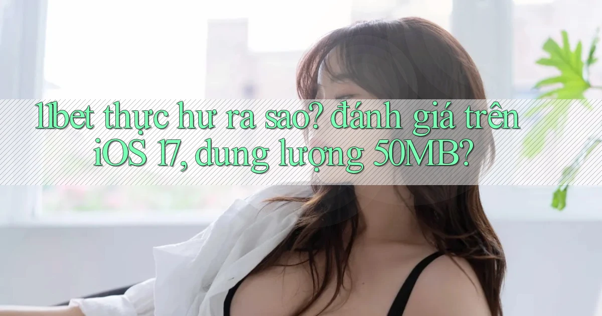 11bet thực hư ra sao đánh giá trên iOS 17, dung lượng 50MB