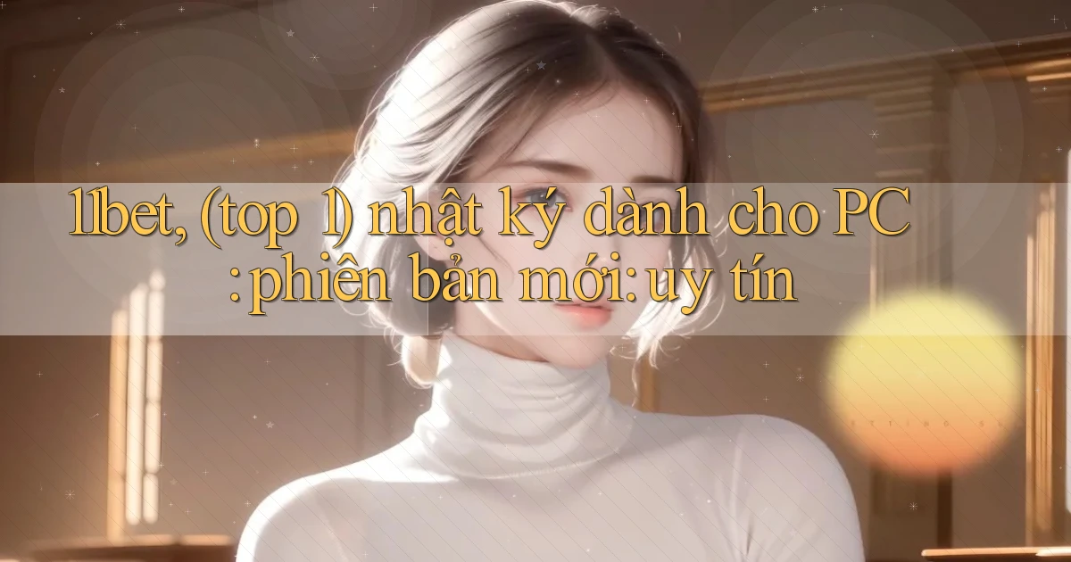 11bet, (top 1) nhật ký dành cho PC phiên bản mới uy tín