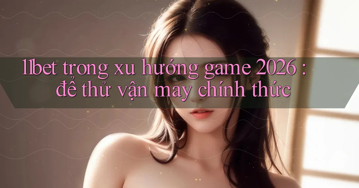 11bet trong xu hướng game 2026 để thử vận may chính thức