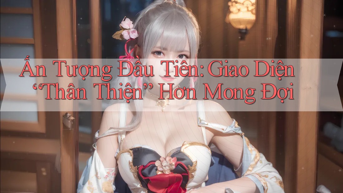 Ấn Tượng Đầu Tiên: Giao Diện “Thân Thiện” Hơn Mong Đợi
