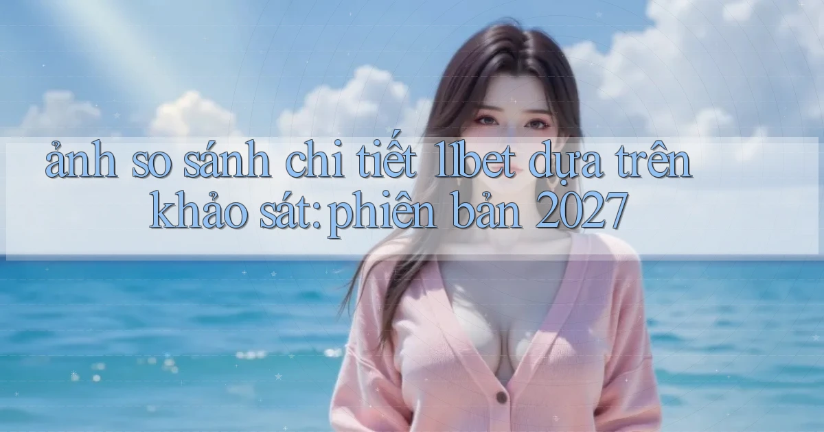 ảnh so sánh chi tiết 11bet dựa trên khảo sát phiên bản 2027