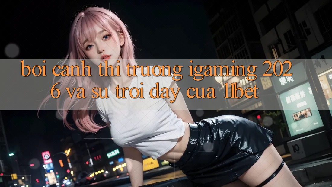 Bối Cảnh Thị Trường iGaming 2026 Và Sự Trỗi Dậy Của 11bet