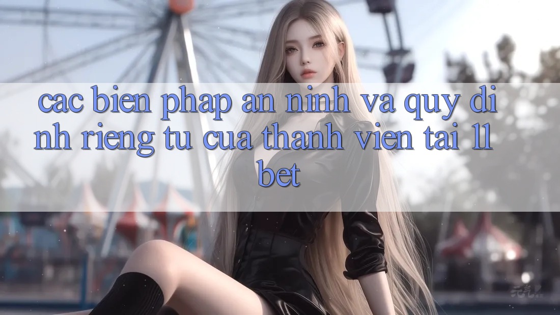 Các Biện Pháp An ninh Và Quy định riêng tư Của Thành viên Tại 11bet