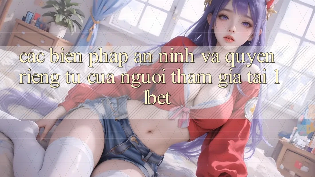 Các Biện Pháp An ninh Và Quyền Riêng Tư Của Người tham gia Tại 11bet
