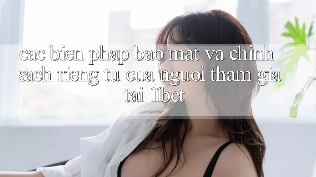 Các Biện Pháp Bảo Mật Và Chính sách riêng tư Của Người tham gia Tại 11bet