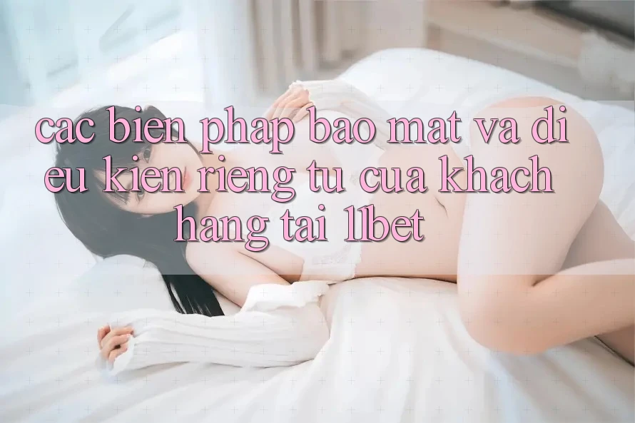 Các Biện Pháp Bảo Mật Và Điều kiện riêng tư Của Khách hàng Tại 11bet