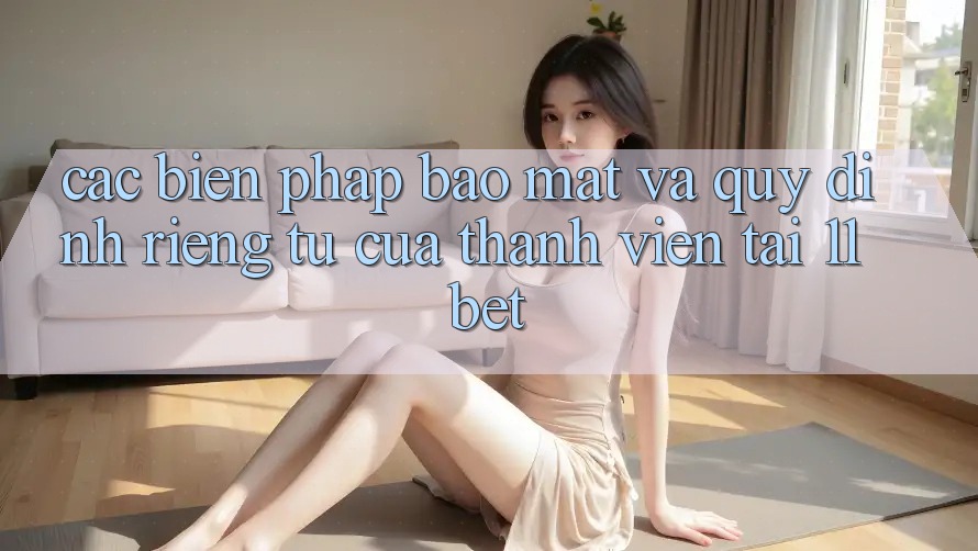 Các Biện Pháp Bảo Mật Và Quy định riêng tư Của Thành viên Tại 11bet