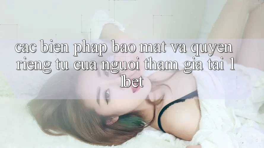 Các Biện Pháp Bảo Mật Và Quyền Riêng Tư Của Người tham gia Tại 11bet