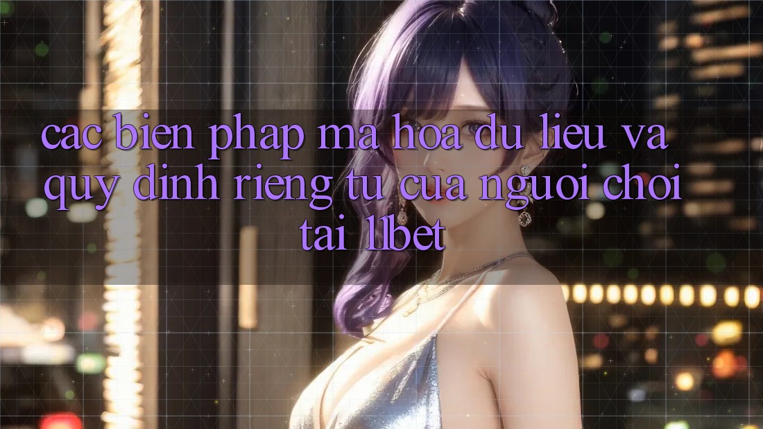 Các Biện Pháp Mã hóa dữ liệu Và Quy định riêng tư Của Người Chơi Tại 11bet