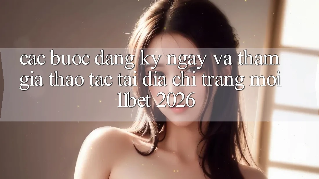 Các bước Đăng ký ngay Và Tham Gia Thao tác Tại Địa chỉ trang Mới 11bet 2026