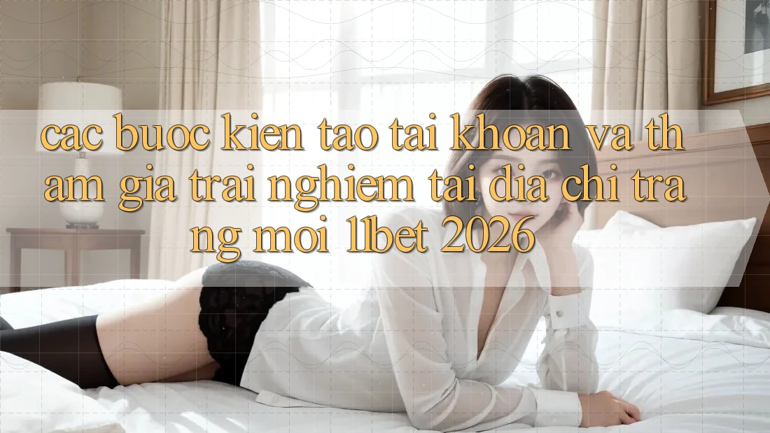 Các bước Kiến tạo tài khoản Và Tham Gia Trải Nghiệm Tại Địa chỉ trang Mới 11bet 2026