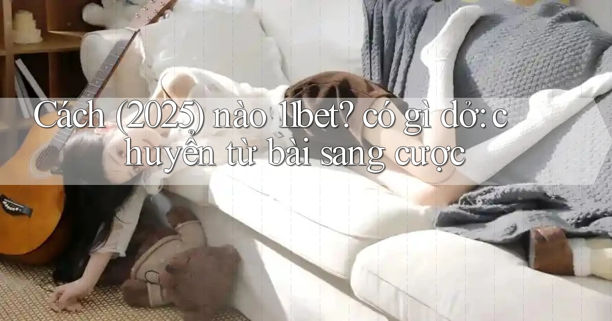 Cách (2025) nào 11bet có gì dở chuyển từ bài sang cược