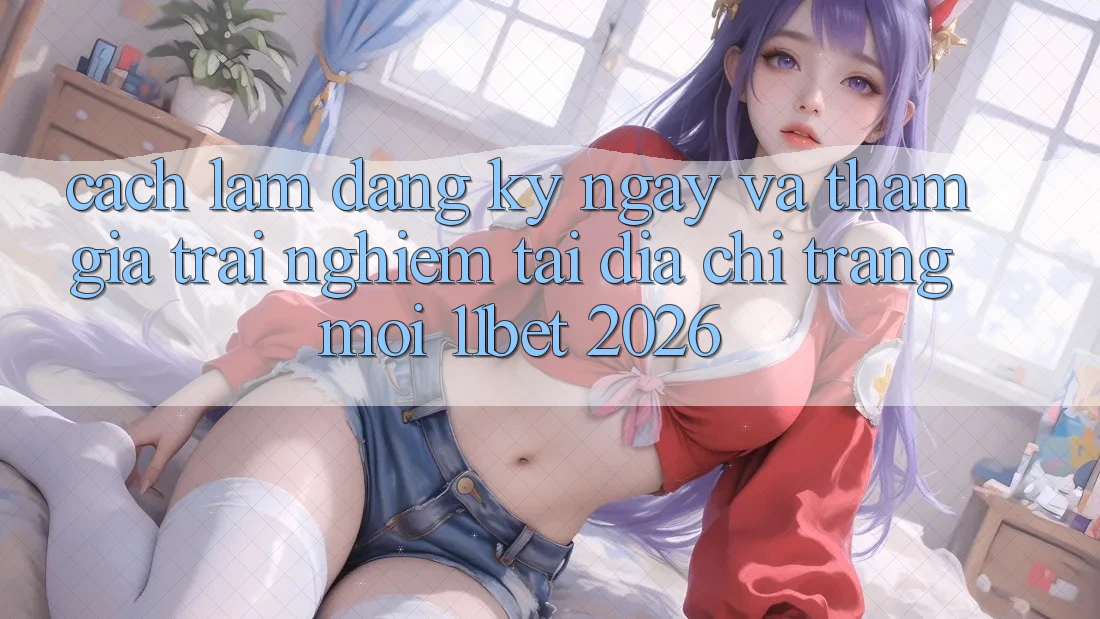 Cách làm Đăng ký ngay Và Tham Gia Trải Nghiệm Tại Địa chỉ trang Mới 11bet 2026