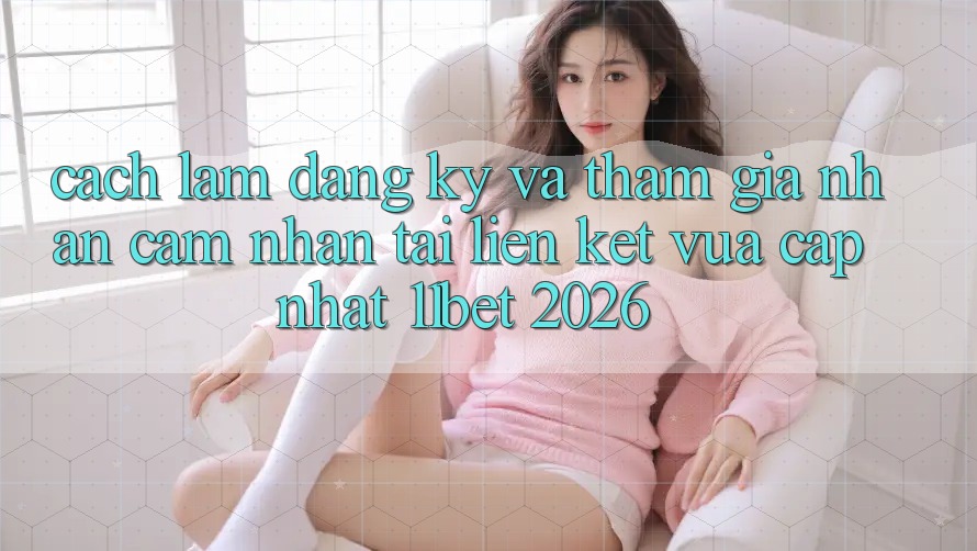 Cách làm Đăng Ký Và Tham Gia Nhận cảm nhận Tại Liên kết Vừa cập nhật 11bet 2026