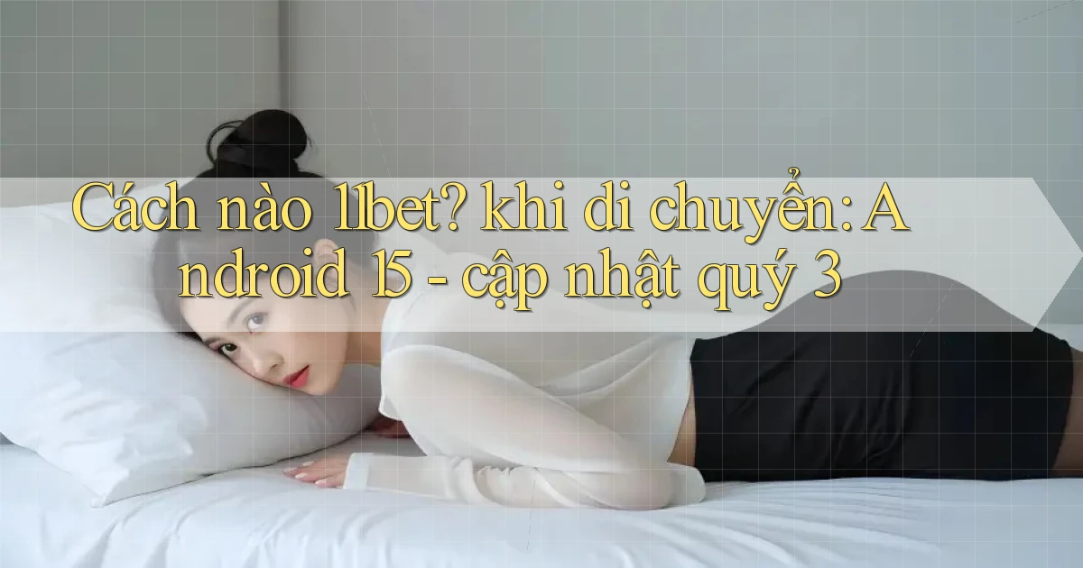 Cách nào 11bet khi di chuyển Android 15   cập nhật quý 3