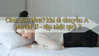 Cách nào 11bet khi di chuyển Android 15   cập nhật quý 3