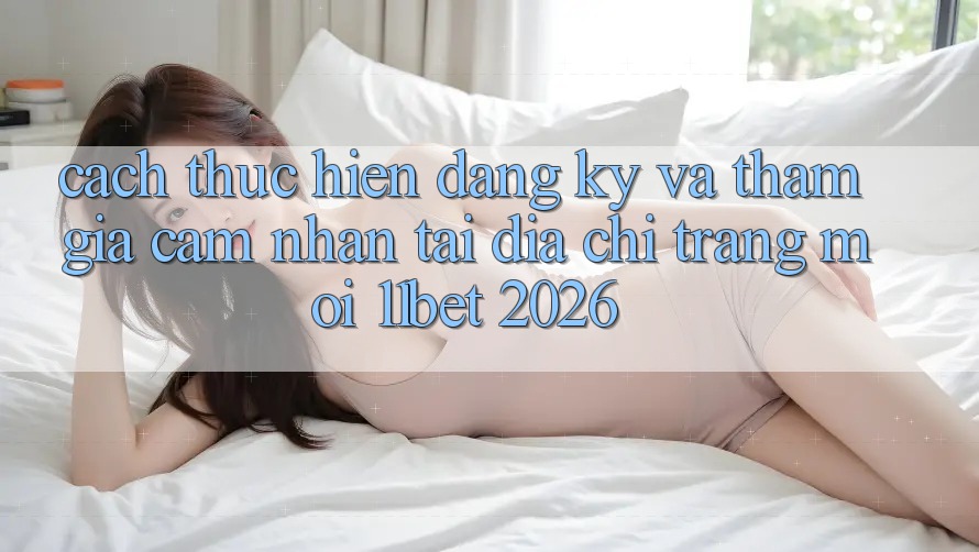 Cách thực hiện Đăng Ký Và Tham Gia Cảm nhận Tại Địa chỉ trang Mới 11bet 2026