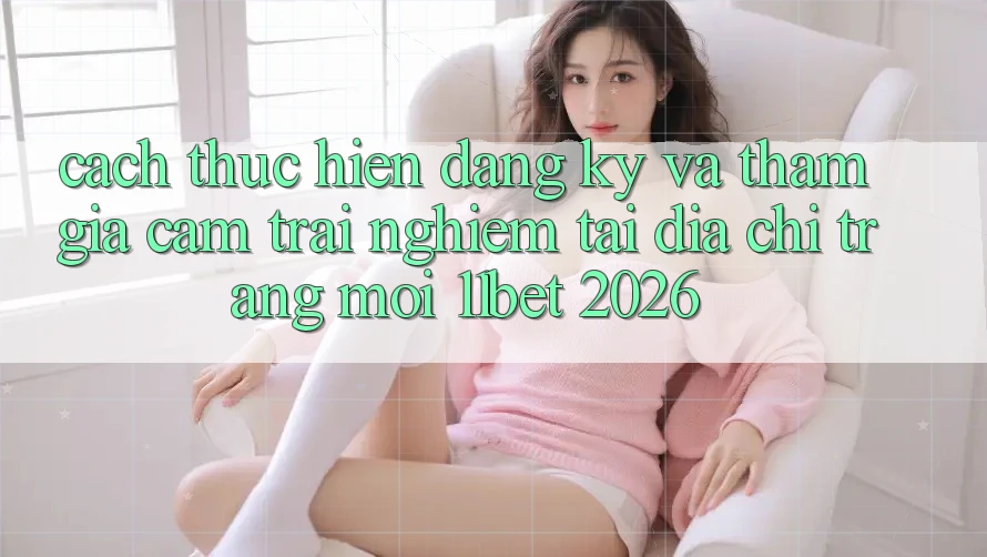 Cách thực hiện Đăng Ký Và Tham Gia Cảm trải nghiệm Tại Địa chỉ trang Mới 11bet 2026