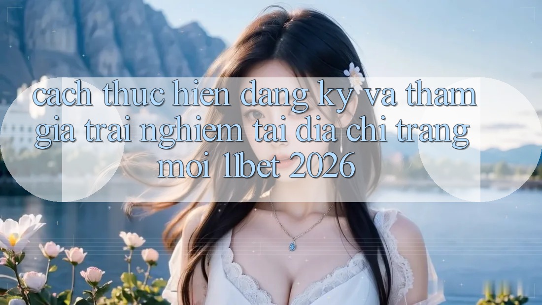 Cách thực hiện Đăng Ký Và Tham Gia Trải Nghiệm Tại Địa chỉ trang Mới 11bet 2026