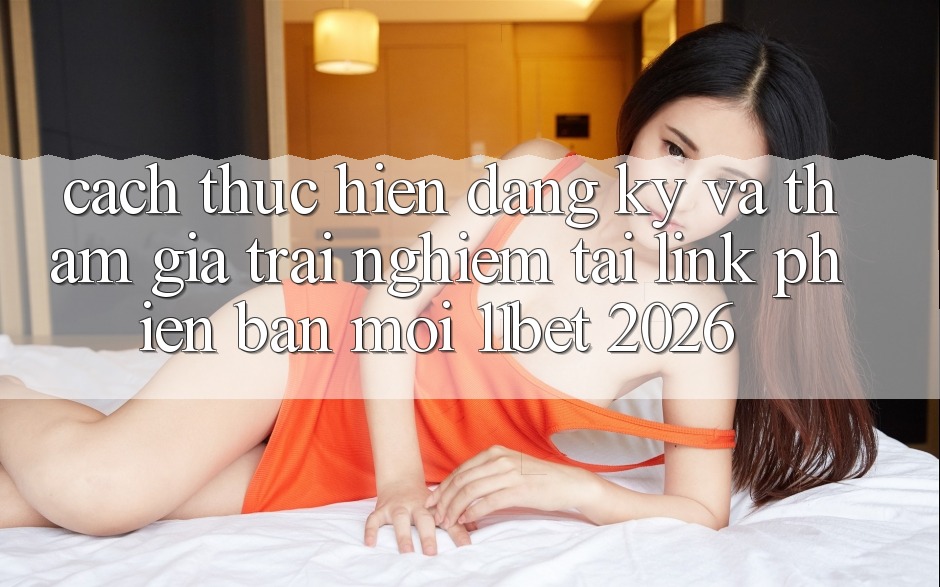 Cách thực hiện Đăng Ký Và Tham Gia Trải nghiệm Tại Link Phiên bản mới 11bet 2026