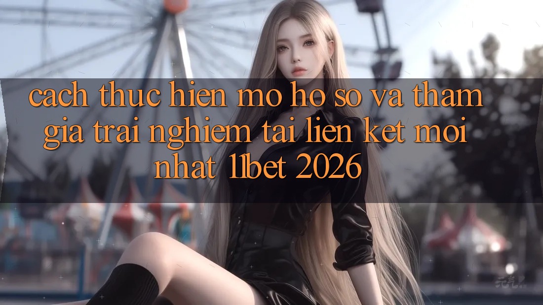 Cách thực hiện Mở hồ sơ Và Tham Gia Trải nghiệm Tại Liên kết Mới nhất 11bet 2026