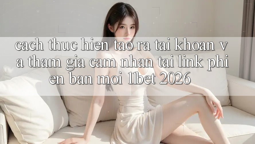 Cách thực hiện Tạo ra tài khoản Và Tham Gia Cảm nhận Tại Link Phiên bản mới 11bet 2026