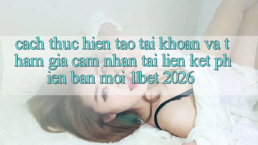 Cách thực hiện Tạo tài khoản Và Tham Gia Cảm nhận Tại Liên kết Phiên bản mới 11bet 2026