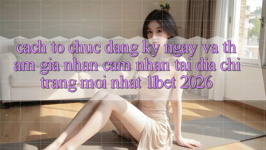Cách tổ chức Đăng ký ngay Và Tham Gia Nhận cảm nhận Tại Địa chỉ trang Mới nhất 11bet 2026