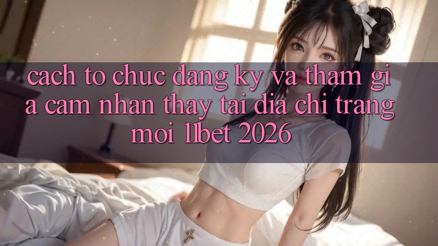 Cách tổ chức Đăng Ký Và Tham Gia Cảm nhận thấy Tại Địa chỉ trang Mới 11bet 2026