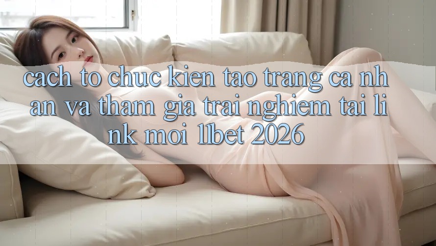 Cách tổ chức Kiến tạo trang cá nhân Và Tham Gia Trải nghiệm Tại Link Mới 11bet 2026