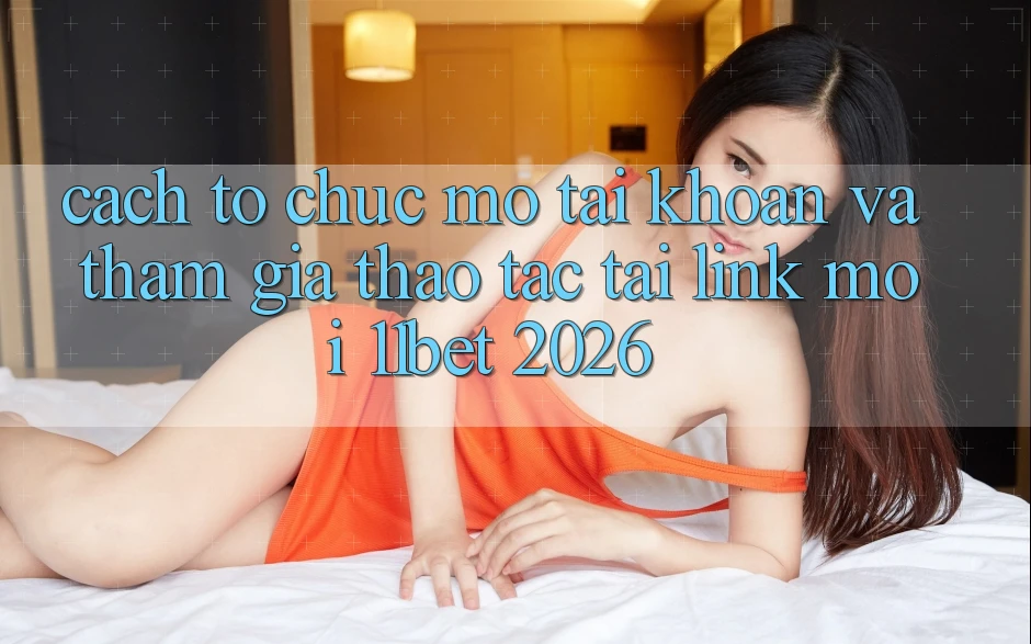 Cách tổ chức Mở tài khoản Và Tham Gia Thao tác Tại Link Mới 11bet 2026