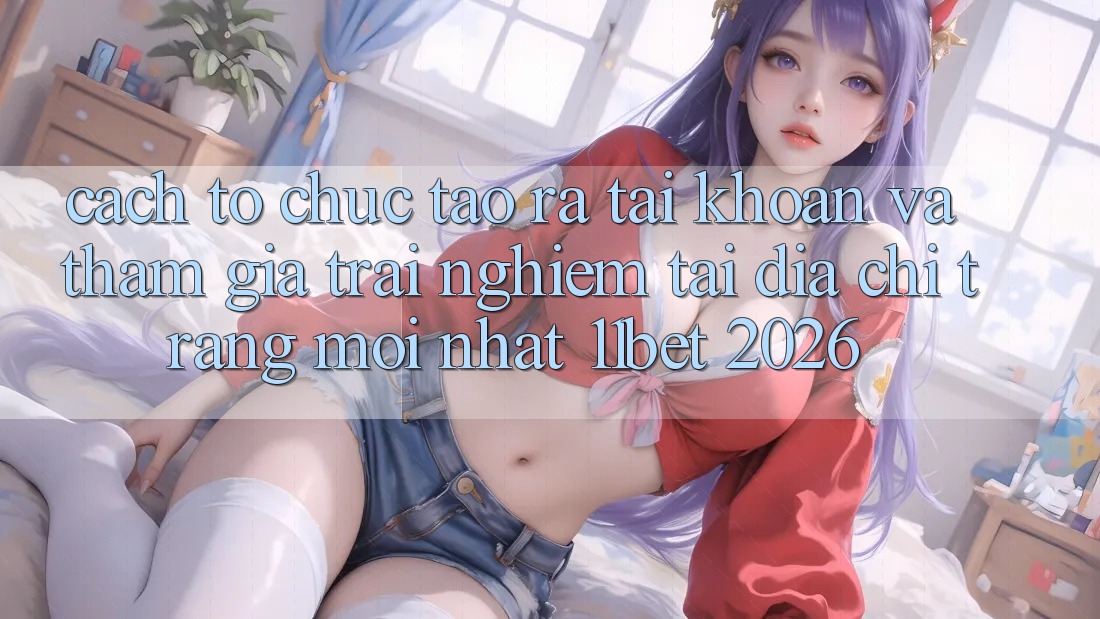 Cách tổ chức Tạo ra tài khoản Và Tham Gia Trải Nghiệm Tại Địa chỉ trang Mới nhất 11bet 2026