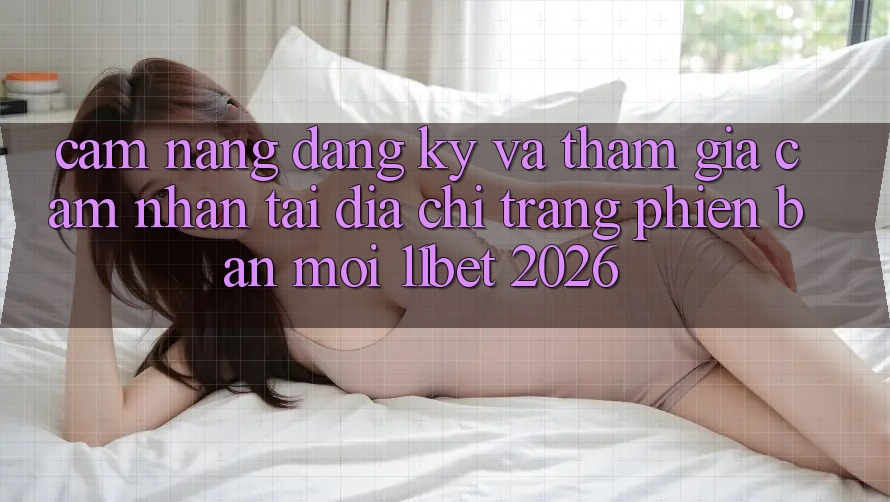 Cẩm nang Đăng Ký Và Tham Gia Cảm nhận Tại Địa chỉ trang Phiên bản mới 11bet 2026
