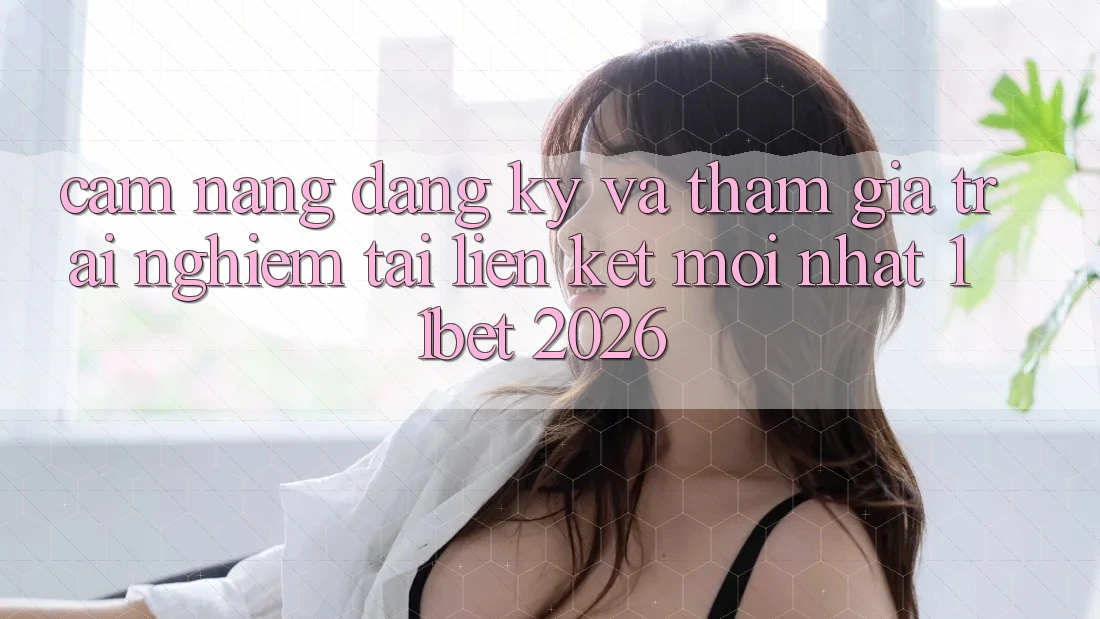 Cẩm nang Đăng Ký Và Tham Gia Trải Nghiệm Tại Liên kết Mới nhất 11bet 2026