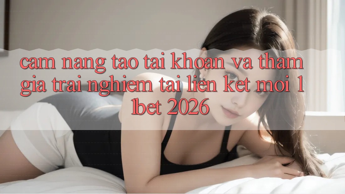 Cẩm nang Tạo tài khoản Và Tham Gia Trải Nghiệm Tại Liên kết Mới 11bet 2026